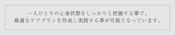 一人ひとりの心身状態をしっかりと把握する事で、最適なケアプランを作成し実践する事が可能となっています。