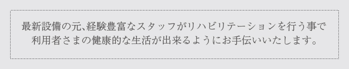 最新設備の元、経験豊富なスタッフがリハビリテーションを行なう事で利用者さまの健康的な生活が出来るようにお手伝いいたします。