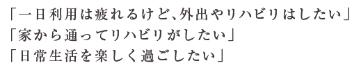 「一日利用は疲れるけど、外出やリハビリはしたい」「家から通ってリハビリがしたい」「日常生活を楽しく過ごしたい」